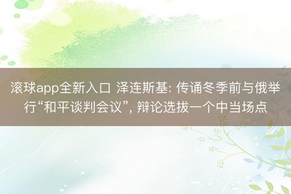 滚球app全新入口 泽连斯基: 传诵冬季前与俄举行“和平谈判会议”, 辩论选拔一个中当场点