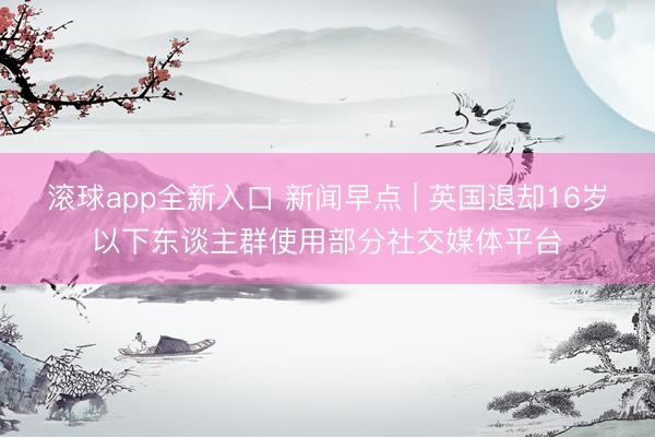 滚球app全新入口 新闻早点 | 英国退却16岁以下东谈主群使用部分社交媒体平台