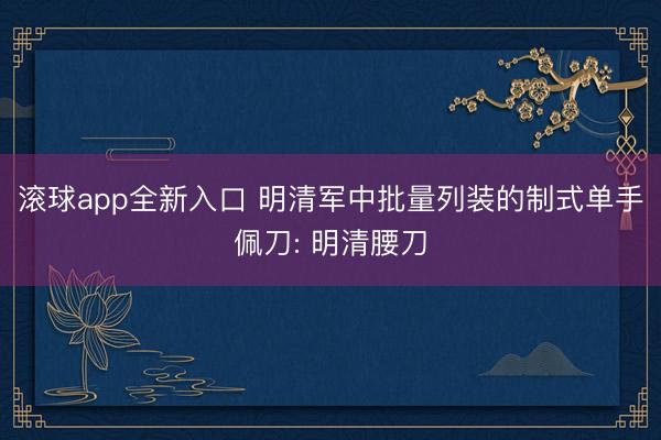 滚球app全新入口 明清军中批量列装的制式单手佩刀: 明清腰刀