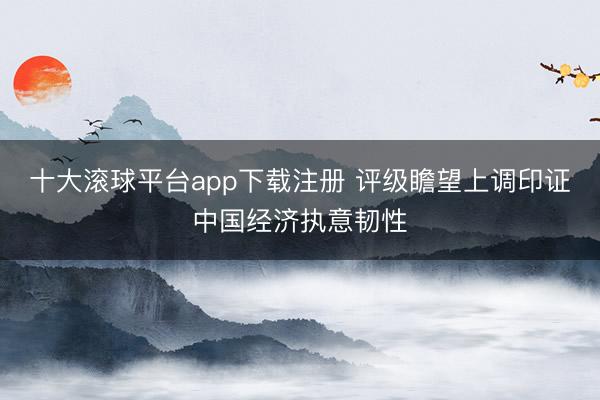 十大滚球平台app下载注册 评级瞻望上调印证中国经济执意韧性