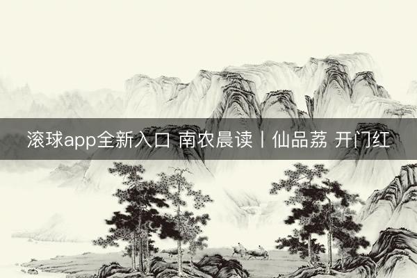 滚球app全新入口 南农晨读丨仙品荔 开门红