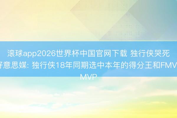 滚球app2026世界杯中国官网下载 独行侠哭死好意思媒: 独行侠18年同期选中本年的得分王和FMVP