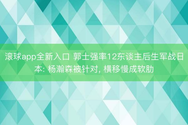 滚球app全新入口 郭士强率12东谈主后生军战日本: 杨瀚森被针对， 横移慢成软肋