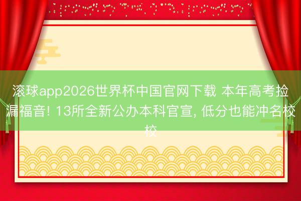 滚球app2026世界杯中国官网下载 本年高考捡漏福音! 13所全新公办本科官宣, 低分也能冲名校